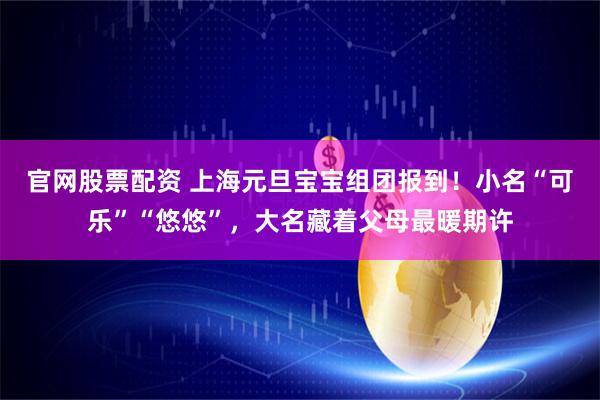 官网股票配资 上海元旦宝宝组团报到！小名“可乐”“悠悠”，大名藏着父母最暖期许