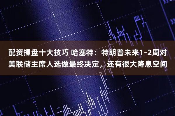 配资操盘十大技巧 哈塞特:特朗普未来1-2周对美联储主席人选做最终决定,还有很大降息空间