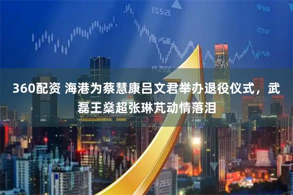 360配资 海港为蔡慧康吕文君举办退役仪式，武磊王燊超张琳芃动情落泪