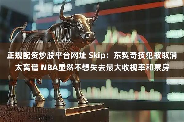正规配资炒股平台网址 Skip：东契奇技犯被取消太离谱 NBA显然不想失去最大收视率和票房