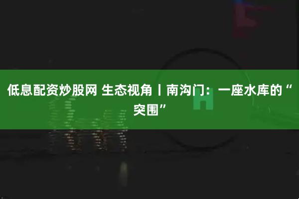 低息配资炒股网 生态视角丨南沟门：一座水库的“突围”