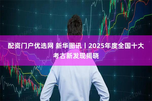 配资门户优选网 新华图讯丨2025年度全国十大考古新发现揭晓