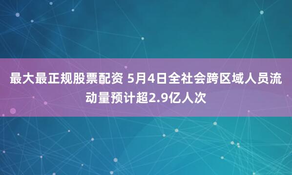 最大最正规股票配资 5月4日全社会跨区域人员流动量预计超2.9亿人次