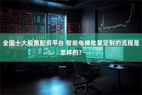 全国十大股票配资平台 智能电梯批量定制的流程是怎样的？