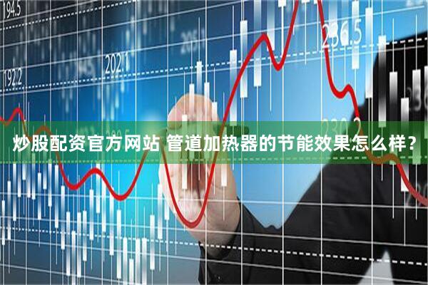 炒股配资官方网站 管道加热器的节能效果怎么样？
