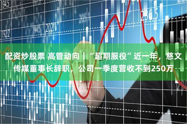 配资炒股票 高管动向｜“超期服役”近一年，慈文传媒董事长辞职，公司一季度营收不到250万