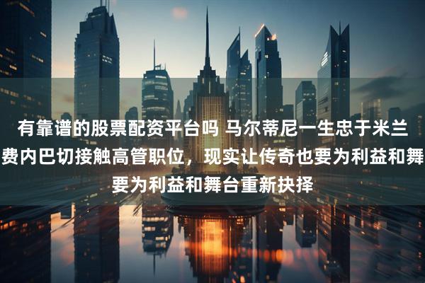 有靠谱的股票配资平台吗 马尔蒂尼一生忠于米兰，如今竟与费内巴切接触高管职位，现实让传奇也要为利益和舞台重新抉择