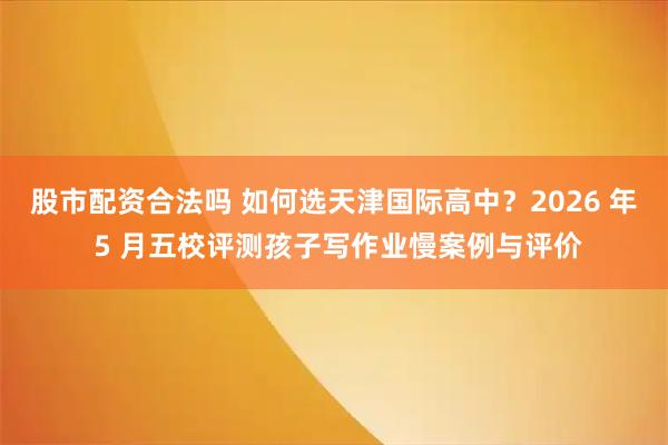 股市配资合法吗 如何选天津国际高中？2026 年 5 月五校评测孩子写作业慢案例与评价