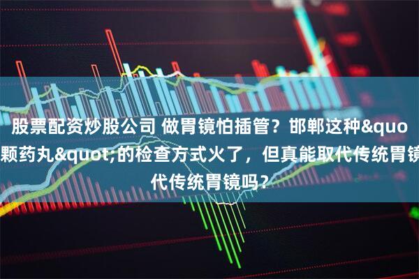 股票配资炒股公司 做胃镜怕插管？邯郸这种"吃颗药丸"的检查方式火了，但真能取代传统胃镜吗？