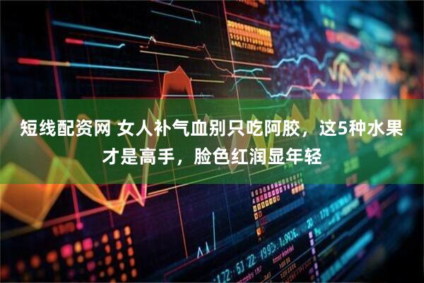 短线配资网 女人补气血别只吃阿胶，这5种水果才是高手，脸色红润显年轻