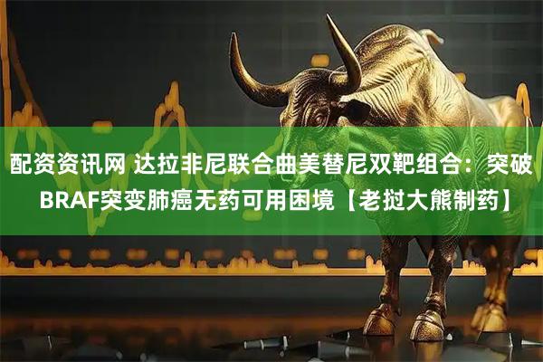 配资资讯网 达拉非尼联合曲美替尼双靶组合：突破 BRAF突变肺癌无药可用困境【老挝大熊制药】