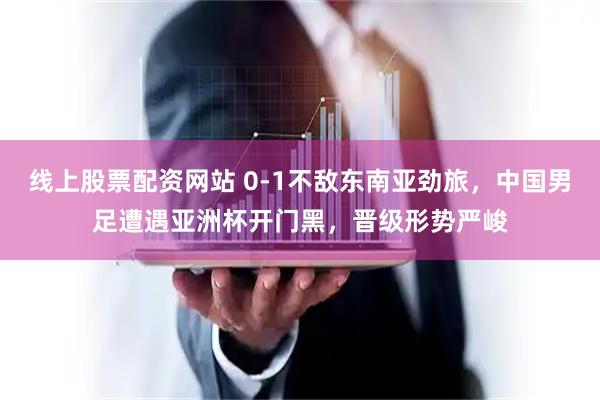 线上股票配资网站 0-1不敌东南亚劲旅,中国男足遭遇亚洲杯开门黑,晋级形势严峻