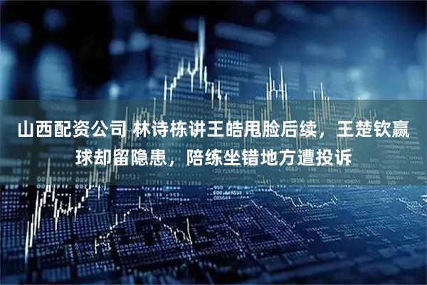 山西配资公司 林诗栋讲王皓甩脸后续，王楚钦赢球却留隐患，陪练坐错地方遭投诉