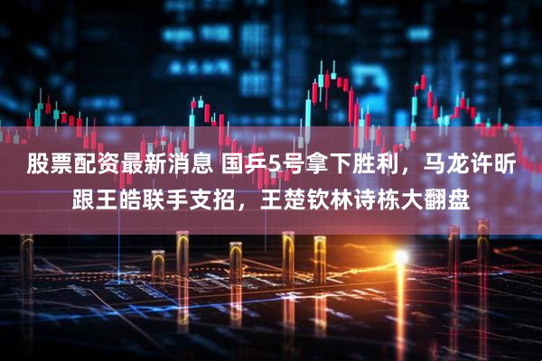 股票配资最新消息 国乒5号拿下胜利，马龙许昕跟王皓联手支招，王楚钦林诗栋大翻盘