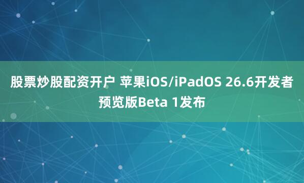 股票炒股配资开户 苹果iOS/iPadOS 26.6开发者预览版Beta 1发布