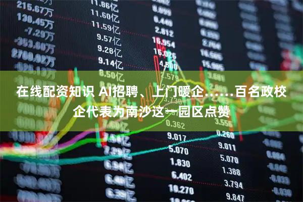 在线配资知识 AI招聘、上门暖企……百名政校企代表为南沙这一园区点赞