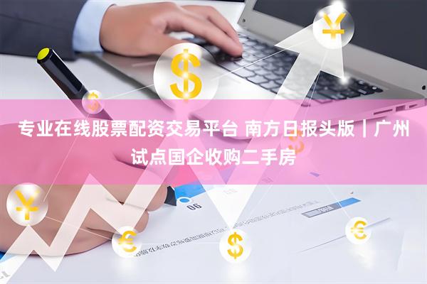 专业在线股票配资交易平台 南方日报头版｜广州试点国企收购二手房