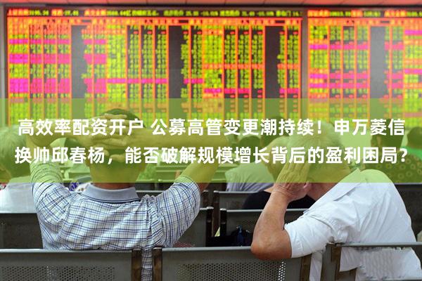 高效率配资开户 公募高管变更潮持续！申万菱信换帅邱春杨，能否破解规模增长背后的盈利困局？