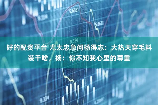 好的配资平台 尤太忠急问杨得志:大热天穿毛料装干啥,杨:你不知我心里的尊重