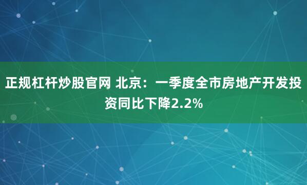 正规杠杆炒股官网 北京：一季度全市房地产开发投资同比下降2.2%