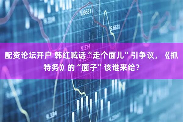配资论坛开户 韩红喊话“走个面儿”引争议，《抓特务》的“面子”该谁来给？