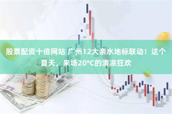 股票配资十倍网站 广州12大亲水地标联动!这个夏天,来场20℃的清凉狂欢