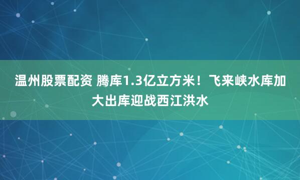 温州股票配资 腾库1.3亿立方米！飞来峡水库加大出库迎战西江洪水
