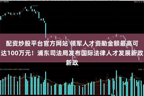 配资炒股平台官方网站 领军人才资助金额最高可达100万元！浦东司法局发布国际法律人才发展新政