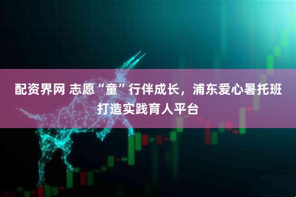 配资界网 志愿“童”行伴成长，浦东爱心暑托班打造实践育人平台