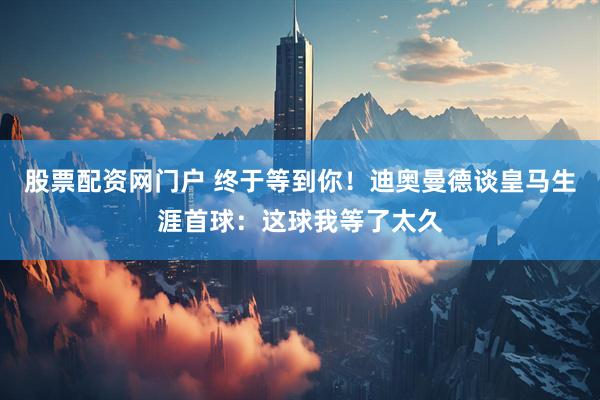 股票配资网门户 终于等到你！迪奥曼德谈皇马生涯首球：这球我等了太久