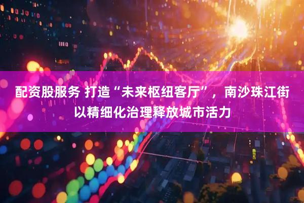 配资股服务 打造“未来枢纽客厅”，南沙珠江街以精细化治理释放城市活力